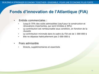 BUILDING A STRONGER ECONOMY TOGETHER • ENSEMBLE, POUR UNE ÉCONOMIE PLUS FORTE




      Fonds d’innovation de l’Atlantique (FIA)
         •   Entités commerciales :
             •   Jusqu’à 75% des coûts admissibles (sauf pour la construction et
                 rénovations importantes, qui sont limitées à 30%)
             •   La contribution est remboursable sous condition, en fonction de la
                 réussite
             •   La contribution minimale dans le cadre du FIA est de 1 000 000 $
             •   Elle ne dépasse habituellement pas 3 000 000 $


         •   Frais admissible
             •   Directs, supplémentaires et essentiels




                                                                                      16
 