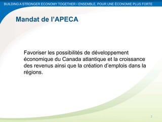BUILDING A STRONGER ECONOMY TOGETHER • ENSEMBLE, POUR UNE ÉCONOMIE PLUS FORTE




      Mandat de l’APECA



          Favoriser les possibilités de développement
          économique du Canada atlantique et la croissance
          des revenus ainsi que la création d’emplois dans la
          régions.




                                                                            2
 