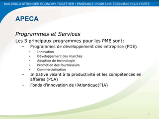 BUILDING A STRONGER ECONOMY TOGETHER • ENSEMBLE, POUR UNE ÉCONOMIE PLUS FORTE




      APECA

      Programmes et Services
      Les 3 principaux programmes pour les PME sont:
         •   Programmes de développement des entreprise (PDE)
             •   Innovation
             •   Développement des marchés
             •   Adoption de technologie
             •   Promotion des fournisseurs
             •   Commercialisation
         •   Initiative visant à la productivité et les compétences en
             affaires (PCA)
         •   Fonds d’innovation de l’Atlantique(FIA)




                                                                            3
 