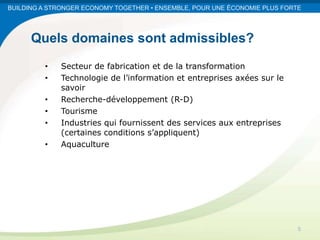 BUILDING A STRONGER ECONOMY TOGETHER • ENSEMBLE, POUR UNE ÉCONOMIE PLUS FORTE




      Quels domaines sont admissibles?
         •   Secteur de fabrication et de la transformation
         •   Technologie de l’information et entreprises axées sur le
             savoir
         •   Recherche-développement (R-D)
         •   Tourisme
         •   Industries qui fournissent des services aux entreprises
             (certaines conditions s’appliquent)
         •   Aquaculture




                                                                            5
 