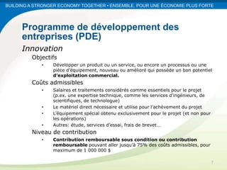 BUILDING A STRONGER ECONOMY TOGETHER • ENSEMBLE, POUR UNE ÉCONOMIE PLUS FORTE




      Programme de développement des
      entreprises (PDE)
      Innovation
         Objectifs
             •   Développer un produit ou un service, ou encore un processus ou une
                 pièce d’équipement, nouveau ou amélioré qui possède un bon potentiel
                 d’exploitation commercial.
         Coûts admissibles
             •   Salaires et traitements considérés comme essentiels pour le projet
                 (p.ex. une expertise technique, comme les services d’ingénieurs, de
                 scientifiques, de technologue)
             •   Le matériel direct nécessaire et utilise pour l’achèvement du projet
             •   L’équipement spécial obtenu exclusivement pour le projet (et non pour
                 les opérations)
             •   Autres: étude, services d’essai, frais de brevet…
         Niveau de contribution
             •   Contribution remboursable sous condition ou contribution
                 remboursable pouvant aller jusqu’à 75% des coûts admissibles, pour
                 maximum de 1 000 000 $

                                                                                         7
 