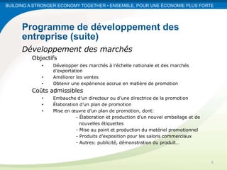 BUILDING A STRONGER ECONOMY TOGETHER • ENSEMBLE, POUR UNE ÉCONOMIE PLUS FORTE




      Programme de développement des
      entreprise (suite)
      Développement des marchés
         Objectifs
             •   Développer des marchés à l’échelle nationale et des marchés
                 d’exportation
             •   Améliorer les ventes
             •   Obtenir une expérience accrue en matière de promotion
         Coûts admissibles
             •   Embauche d’un directeur ou d’une directrice de la promotion
             •   Élaboration d’un plan de promotion
             •   Mise en œuvre d’un plan de promotion, dont:
                           - Élaboration et production d’un nouvel emballage et de
                             nouvelles étiquettes
                           - Mise au point et production du matériel promotionnel
                           - Produits d’exposition pour les salons commerciaux
                           - Autres: publicité, démonstration du produit…



                                                                                     8
 