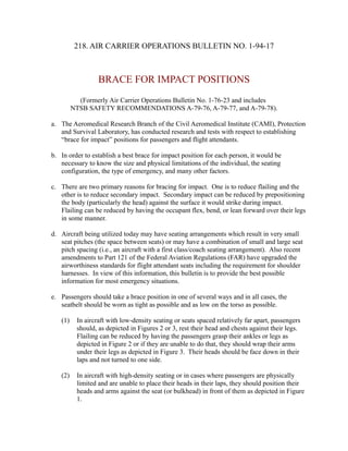 218. AIR CARRIER OPERATIONS BULLETIN NO. 1-94-17

BRACE FOR IMPACT POSITIONS
(Formerly Air Carrier Operations Bulletin No. 1-76-23 and includes
NTSB SAFETY RECOMMENDATIONS A-79-76, A-79-77, and A-79-78).
a. The Aeromedical Research Branch of the Civil Aeromedical Institute (CAMI), Protection
and Survival Laboratory, has conducted research and tests with respect to establishing
“brace for impact” positions for passengers and flight attendants.
b. In order to establish a best brace for impact position for each person, it would be
necessary to know the size and physical limitations of the individual, the seating
configuration, the type of emergency, and many other factors.
c. There are two primary reasons for bracing for impact. One is to reduce flailing and the
other is to reduce secondary impact. Secondary impact can be reduced by prepositioning
the body (particularly the head) against the surface it would strike during impact.
Flailing can be reduced by having the occupant flex, bend, or lean forward over their legs
in some manner.
d. Aircraft being utilized today may have seating arrangements which result in very small
seat pitches (the space between seats) or may have a combination of small and large seat
pitch spacing (i.e., an aircraft with a first class/coach seating arrangement). Also recent
amendments to Part 121 of the Federal Aviation Regulations (FAR) have upgraded the
airworthiness standards for flight attendant seats including the requirement for shoulder
harnesses. In view of this information, this bulletin is to provide the best possible
information for most emergency situations.
e. Passengers should take a brace position in one of several ways and in all cases, the
seatbelt should be worn as tight as possible and as low on the torso as possible.
(1)

In aircraft with low-density seating or seats spaced relatively far apart, passengers
should, as depicted in Figures 2 or 3, rest their head and chests against their legs.
Flailing can be reduced by having the passengers grasp their ankles or legs as
depicted in Figure 2 or if they are unable to do that, they should wrap their arms
under their legs as depicted in Figure 3. Their heads should be face down in their
laps and not turned to one side.

(2)

In aircraft with high-density seating or in cases where passengers are physically
limited and are unable to place their heads in their laps, they should position their
heads and arms against the seat (or bulkhead) in front of them as depicted in Figure
1.

 