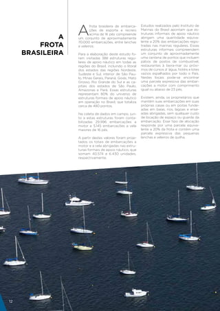 A
                          frota brasileira de embarca-     Estudos realizados pelo Instituto de
                          ções de esporte e recreio        Marinas do Brasil apontam que es-
                          acima de 16 pés compreende       truturas informais de apoio náutico
              A   um conjunto de aproximadamente           abrigam uma quantidade equiva-
                  70.000 embarcações, entre lanchas        lente a 20% das embarcações regis-
         FROTA    e veleiros.                              tradas nas marinas regulares. Essas
                                                           estruturas informais compreendem
     BRASILEIRA   Para a elaboração deste estudo fo-       um conjunto de aproximadamente
                  ram visitadas 388 estruturas regu-       uma centena de pontos que incluem
                  lares de apoio náutico em todas as       pátios de postos de combustível,
                  regiões do Brasil, incluindo o litoral   restaurantes à beira-mar ou próxi-
                  dos estados das regiões Nordeste,        mos de cursos d´água, hotéis e lotes
                  Sudeste e Sul, interior de São Pau-      vazios espalhados por todo o País.
                  lo, Minas Gerais, Paraná, Goiás, Mato    Nestes locais pode-se encontrar
                  Grosso, Rio Grande do Sul e as ca-       uma parcela expressiva das embar-
                  pitais dos estados de São Paulo,         cações a motor com comprimento
                  Amazonas e Pará. Essas estruturas        igual ou abaixo de 23 pés.
                  representam 80% do universo de
                  estruturas formais de apoio náutico      Existem, ainda, os proprietários que
                  em operação no Brasil, que totaliza      mantêm suas embarcações em suas
                  cerca de 480 pontos.                     próprias casas ou em poitas funde-
                                                           adas em baías, rios, lagoas e ense-
                  Na coleta de dados em campo, jun-        adas abrigadas, sem qualquer custo
                  to a estas estruturas foram conta-       de locação de espaço ou guarda da
                  bilizadas 29.996 embarcações a           embarcação. Esse tipo de alocação
                  motor e 5.145 embarcações a vela         responde por uma parcela equiva-
                  maiores de 16 pés.                       lente a 20% da frota e contém uma
                                                           parcela expressiva das pequenas
                  A partir destes valores foram proje-     lanchas e veleiros de quilha.
                  tados os totais de embarcações a
                  motor e a vela abrigadas nas estru-
                  turas formais de apoio náutico, que
                  somam 40.574 e 6.430 unidades,
                  respectivamente.




12
 