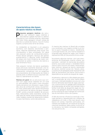 Características das bases
     de apoio náutico no Brasil


     P
          equenas garagens náuticas são estru-
          turas que oferecem vagas cobertas e
          descobertas (galpão fechado ou aberto)
     para barcos com carretas próprias, rebocadas
     por trator. Estas garagens incluem rampa de
     descida ou subida dos barcos, mas em muitos
     lugares a própria praia serve de rampa.

     As instalações se resumem a um pequeno                 A maioria das marinas no Brasil são privadas
     escritório, com depósito, lanchonete e sani-           e se constituem num negócio similar a um ho-
     tários. Algumas apresentam área social, com            tel, no qual o hóspede é o barco. Geralmente,
     churrasqueira e área sombreada. Em geral               a principal receita de uma marina brasileira é
     não possuem posto de combustível próprio.              originada pelo aluguel de vagas, que chega a
     Muitas dessas garagens náuticas são apenas             representar 85% do faturamento bruto anual.
     guarda-barcos e algumas estão localizadas
     em áreas com forte influência de maré, con-            No entanto, algumas marinas – por suas carac-
     dicionando as saídas e retornos dos barcos a           terísticas de localização (marina urbana, por
     esse fenômeno físico.                                  exemplo) – atendem às demandas de público
                                                            externo, que pode acessar o estabelecimento
     Pelo pequeno número de barcos guardados,               náutico para consumir em bares, restaurantes,
     essas estruturas raramente alcançam uma re-            lojas náuticas, aluguel de barcos, exposições
     ceita financeira suficiente para investir em apri-     de barcos, eventos sociais etc. Nesses casos,
     moramentos compatíveis com as exigências               a receita anual agregada pode representar até
     dos proprietários de embarcações de médio e            30% do faturamento da marina, diminuindo a
     grande porte. O diferencial que costumam ofe-          dependência da receita do aluguel de vagas.
     recer é o atendimento ao cliente.
                                                            Atualmente, a demora e a dificuldade para apro-
     Marinas em geral são as estruturas que con-            var a construção de uma nova marina fazem
     tam com vagas secas cobertas em um nível               com que o mercado brasileiro conviva com uma
     ou verticalizadas, até quatro níveis (empilha-         enorme demanda reprimida de vagas para bar-
     mento de barcos com drystack); vagas molha-            cos, o que se torna um gargalo para a produção
     das, doca de combustível, rampa, equipamen-            de embarcações de recreio. Isso também leva a
     tos mais sofisticados para rápido lançamento           tarifas muito altas de aluguel de vagas nas ma-
     ou recolhimento de barcos da água (travelift,          rinas e nas garagens náuticas mais procuradas,
     forklift, carreta universal); estaleiro de serviços,   acima inclusive do que é cobrado em outros pa-
     lojas, restaurantes, bares, lavanderia, escola de      íses do hemisfério norte e da Oceania.
     vela, base de charter, estacionamentos para veí-
     culos, hotelaria, residencial, alojamento e refeitó-   A falta de marinas influencia e estimula o mer-
     rio para marinheiros, centro de eventos etc.           cado periférico, representado por milhares de
                                                            velejadores em todo o País que deixam seus
                                                            barcos em poitas, trapiches particulares, em
                                                            milhares de residências, em especial nas águas
                                                            interiores brasileiras; pelos píeres turísticos e/
                                                            ou de pesca, nas baías e enseadas abrigadas,
                                                            rios estuarinos etc.




                                                                                                  INDÚSTRIA
                                                                                                    NÁUTICA
                                                                                                 BRASILEIRA
28
 