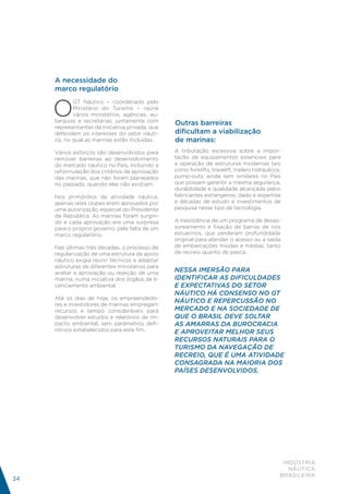 A necessidade do
     marco regulatório


     O
            GT Náutico – coordenado pelo
            Ministério do Turismo – reúne
            vários ministérios, agências, au-
     tarquias e secretarias, juntamente com      Outras barreiras
     representantes da iniciativa privada, que
     defendem os interesses do setor náuti-      dificultam a viabilização
     co, no qual as marinas estão Incluídas.     de marinas:
     Vários esforços são desenvolvidos para      A tributação excessiva sobre a impor-
     remover barreiras ao desenvolvimento        tação de equipamentos essenciais para
     do mercado náutico no País, incluindo a     a operação de estruturas modernas tais
     reformulação dos critérios de aprovação     como forklifts, travelift, trailers hidráulicos,
     das marinas, que não foram planejados       pump-outs, ainda sem similares no País
     no passado, quando elas não existiam.       que possam garantir a mesma segurança,
                                                 durabilidade e qualidade alcançada pelos
     Nos primórdios da atividade náutica,        fabricantes estrangeiros, dado à expertise
     apenas iates clubes eram aprovados por      e décadas de estudo e investimentos de
     uma autorização especial do Presidente      pesquisa nesse tipo de tecnologia.
     da República. As marinas foram surgin-
     do e cada aprovação era uma surpresa        A inexistência de um programa de desas-
     para o próprio governo, pela falta de um    soreamento e fixação de barras de rios
     marco regulatório.                          estuarinos, que perderam profundidade
                                                 original para atender o acesso ou a saída
     Nas últimas três décadas, o processo de     de embarcações miúdas e médias, tanto
     regularização de uma estrutura de apoio     de recreio quanto de pesca.
     náutico exigia reunir técnicos e adaptar
     estruturas de diferentes ministérios para
     avaliar a aprovação ou rejeição de uma      NESSA IMERSÃO PARA
     marina, numa iniciativa dos órgãos de li-   IDENTIFICAR AS DIFICULDADES
     cenciamento ambiental.                      E EXPECTATIVAS DO SETOR
                                                 NÁUTICO HÁ CONSENSO NO GT
     Até os dias de hoje, os empreendedo-
                                                 NÁUTICO E REPERCUSSÃO NO
     res e investidores de marinas empregam
     recursos e tempo consideráveis para         MERCADO E NA SOCIEDADE DE
     desenvolver estudos e relatórios de im-     QUE O BRASIL DEVE SOLTAR
     pacto ambiental, sem parâmetros defi-       AS AMARRAS DA BUROCRACIA
     nitivos estabelecidos para este fim.        E APROVEITAR MELHOR SEUS
                                                 RECURSOS NATURAIS PARA O
                                                 TURISMO DA NAVEGAÇÃO DE
                                                 RECREIO, QUE É UMA ATIVIDADE
                                                 CONSAGRADA NA MAIORIA DOS
                                                 PAÍSES DESENVOLVIDOS.




                                                                                                 INDÚSTRIA
                                                                                                   NÁUTICA
                                                                                                BRASILEIRA
34
 