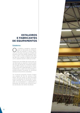 ESTALEIROS
        E FABRICANTES
     DE EQUIPAMENTOS
     Estaleiros


     O
             s estaleiros brasileiros especiali-
             zados na fabricação de embarca-
             ções de esporte e recreio ofere-
     cem ao mercado uma gama completa de
     produtos que inclui desde caiaques, pran-
     chas a vela e motos aquáticas até iates
     de alto luxo, trawlers e veleiros de longo
     curso, capazes de dar a volta ao mundo.

     Apesar de a atividade de construção na-
     val destinada ao esporte e recreio datar
     do início do século XX, somente na déca-
     da de 1960 surgiram as primeiras opera-
     ções industriais especializadas no setor,
     trabalhando a partir de encomendas e,
     posteriormente, formando os primeiros
     estoques de produtos acabados.

     As iniciativas pioneiras tiveram origem
     nos estados do Rio de Janeiro e São
     Paulo, não por acaso os dois principais
     polos de geração de demanda no mer-
     cado nacional. Ali, as primeiras opera-
     ções se consolidaram e viabilizaram a
     expansão da náutica por diversos pon-
     tos do litoral e do interior do Brasil.




                                                    INDÚSTRIA
                                                      NÁUTICA
                                                   BRASILEIRA
36
 