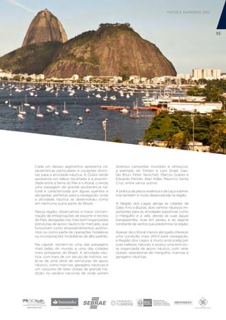 FATOS E NÚMEROS 2012




                                                                                                       55




Cada um desses segmentos apresenta ca-           diversos campeões mundiais e olímpicos,
racterísticas particulares e vocações distin-    a exemplo de Torben e Lars Grael, Gas-
tas para a atividade náutica. A Costa Verde      tão Brun, Peter Tanscheit, Marcos Soares e
apresenta um relevo recortado e a proximi-       Eduardo Penido, Alan Adler, Maurício Santa
dade entre a Serra do Mar e o litoral, criando   Cruz, entre vários outros.
uma paisagem de grande exuberância na-
tural e caracterizada por águas quentes e        A prática da pesca oceânica e da caça subma-
abrigadas, perfeitas para a navegação, onde      rina também é muito desenvolvida na região.
a atividade náutica se desenvolveu como
em nenhuma outra parte do Brasil.                A Região dos Lagos abriga as cidades de
                                                 Cabo Frio e Búzios, dois centros náuticos im-
Nessa região, observamos a maior concen-         portantes para as atividades esportivas como
tração de embarcações de esporte e recreio       o mergulho e a vela, devido às suas águas
do País, abrigadas nas mais bem organizadas      transparentes, ricas em peixes, e ao regime
estruturas de apoio náutico do mercado, que      constante de ventos que predomina na região.
funcionam como empreendimentos autôno-
mos ou como parte de operações hoteleiras        Apesar de o litoral menos abrigado oferecer
ou incorporações imobiliárias de alto padrão.    uma condição mais difícil para navegação,
                                                 a Região dos Lagos é muito procurada por
Na capital, reúnem-se uma das paisagens          suas belezas naturais e possui uma estrutu-
mais belas do mundo e uma das cidades            ra organizada de apoio náutico, com iates
mais prósperas do Brasil. A atividade náu-       clubes, operadoras de mergulho, marinas e
tica, com mais de um século de história, va-     garagens náuticas.
le-se de uma série de estruturas de apoio
náutico, como marinas, garagens náuticas e
um conjunto de iates clubes de grande tra-
dição no cenário nacional, de onde saíram
 