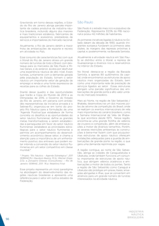 Gravitando em torno dessas regiões, o Esta-          São Paulo
     do do Rio de Janeiro abriga parcela impor-
     tante da cadeia produtiva da indústria náu-          São Paulo é o estado mais rico e populoso da
     tica brasileira, incluindo alguns dos maiores        Federação. Representa 33,5% do PIB nacio-
     e mais tradicionais estaleiros, fabricantes de       nal e possui 42 milhões de habitantes.
     equipamentos e acessórios, prestadores de
     serviços e importadores do mercado nacional.         As primeiras iniciativas ligadas à náutica no Es-
                                                          tado datam da década de 1930, quando imi-
     Atualmente, o Rio de Janeiro detém a maior           grantes europeus fundaram os primeiros iates
     frota de embarcações de esporte e recreio            clubes, às margens das represas próximas à
     em atividade no País.                                capital, e, posteriormente, na Baixada Santista.

     Esse conjunto de características faz com que         Atualmente a atividade náutica em São Pau-
     o litoral do Rio de Janeiro atraia um grande         lo se distribui entre o litoral, a represa de
     número de turistas de todo o Brasil, com des-        Guarapiranga e diversos rios e reservatórios
     taque para os mercados de São Paulo e Mi-            no interior do Estado.
     nas Gerais, e do exterior, ávidos por desfrutar
     uma experiência náutica de alto nível. Esses         No litoral, destaca-se a região da Baixada
     turistas, juntamente com a demanda gerada            Santista, a apenas 80 quilômetros da capi-
     pela população do Estado, tornam o setor             tal, onde encontramos as estruturas de apoio
     náutico um importante vetor de geração de            náutico mais organizadas do Estado, bem
     emprego e renda e uma fonte expressiva de            como uma importante rede de prestação de
     receitas para os cofres do Estado.                   serviços ligados ao setor. Essas estruturas
                                                          abrigam uma parcela significativa das em-
     Diante desse quadro e das oportunidades              barcações de grande porte e alto valor unitá-
     que trarão a Copa do Mundo de 2014 e as              rio do mercado brasileiro.
     Olimpíadas de 2016, o Governo do Estado
     do Rio de Janeiro, em parceria com entida-           Mais ao Norte, na região de São Sebastião /
     des representativas da iniciativa privada e o        Ilhabela, desenvolveu-se um dos maiores po-
     Sebrae-RJ, organizou-se em torno do pro-             los de iatismo de competição do Brasil, onde
     jeto Rio Náutico para a formulação de uma            se realizam os eventos internacionais de vela
     “Agenda Positiva”que estabelece de forma             mais importantes do cenário brasileiro, como
     concreta os desafios e as oportunidades do           a Semana Internacional de Vela de Ilhabe-
     setor náutico fluminense; define as grandes          la, que acontece desde 1973. Nessa região,
     metas transformadoras a serem estabeleci-            encontra-se uma grande flotilha de veleiros
     das e perseguidas em favor do setor náutico          de cruzeiro e competição, além de embarca-
     fluminense; estabelece as prioridades estra-         ções a motor de diversos tamanhos. Porém,
     tégicas para o setor náutico fluminense e            as severas restrições ambientais às constru-
     permite um acompanhamento do desenvol-               ções à beira-mar fazem com que pouquíssi-
     vimento econômico desse setor; e chama a             mas estruturas de apoio náutico ofereçam
     atenção para a importância de um enfrenta-           instalações adequadas para a guarda de em-
     mento positivo dos entraves que podem es-            barcações de grande porte na região, o que
     tar inibindo a conversão do setor náutico flu-       gera uma demanda reprimida por vagas.
     minense em um setor competitivo em classe
     mundial.*                                            A região contígua, ao norte de São Sebas-
                                                          tião, abriga as cidades de Caraguatatuba e
     * Projeto “Rio Náutico - Agenda Estratégica”: 2011   Ubatuba, onde também funciona um conjun-
     SEBRAE/RJ: Glaudson Bastos, M.Sc; Werner Gripp,      to importante de estruturas de apoio náu-
     D.Sc. e Zoroastro Esteves (Consultores). – Rio de    tico, que abrigam veleiros oceânicos e em-
     Janeiro: SEBRAE, 2011. 76 p. Relatório Final.        barcações a motor de todos os portes. Tanto
                                                          a região de São Sebastião como Caraguá e
     Esse projeto representa um novo paradigma            Ubatuba são pródigas em praias, baías, ense-
     na abordagem do desenvolvimento das re-              adas abrigadas e ilhas, que se convertem em
     giões náuticas brasileiras e apresenta uma           atrativos para um grande número de turistas
     referência para o setor em outros estados da         interessados na atividade náutica.
     Federação.




                                                                                                         INDÚSTRIA
                                                                                                           NÁUTICA
                                                                                                        BRASILEIRA
56
 
