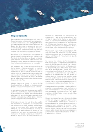 Região Nordeste                                    reformas ou ampliaram sua capacidade de
                                                        atendimento. Cabe ainda destacar que a ten-
     Reconhecida internacionalmente por suas be-        dência de crescimento (tanto na quantidade
     lezas naturais e pelo seu clima ensolarado e       como no tamanho das embarcações) se man-
     quente durante todo o ano, a Região Nordeste       tém para o futuro próximo, uma vez que mais
     do Brasil desenvolveu seu potencial náutico ao     de 65% das estruturas de apoio náutico pes-
     longo dos últimos anos, através de um movi-        quisadas têm planos para ampliação da sua
     mento de ampliação da capacidade das estru-        capacidade física nos próximos dois anos.
     turas de apoio náutico estabelecidas, em sua
     maioria, nas capitais dos estados da Região.       Marinas com vagas molhadas compõem 30%
                                                        das estruturas de apoio náutico na Região
     Estaleiros locais detêm fatia importante da        Nordeste, ao passo que as restantes oferecem
     demanda por embarcações no mercado do              apenas estruturas de hangar para a guarda
     Nordeste e, atentos à demanda por embarca-         das embarcações.
     ções maiores, ampliaram as linhas de produtos,
     oferecendo mais opções de maior porte e, com       Na maioria dos estados do Nordeste, as es-
     isso, fortalecendo sua posição no mercado.         truturas de apoio náutico estão concentradas
                                                        junto às regiões metropolitanas das capitais,
     Os estaleiros em operação nos estados de           onde se localizam os maiores centros gerado-
     Pernambuco e Alagoas possuem os maiores            res de demanda. Esse fato, aliado à predomi-
     volumes de produção na região e atualmente         nância de embarcações a motor de compri-
     oferecem um amplo mix de produtos, que in-         mento igual ou inferior a 30 pés, faz com que
     clui lanchas de proa aberta, direcionadas pre-     a experiência náutica na região seja limitada à
     dominantemente ao seu mercado primário, e          realização de passeios em um raio de até 25
     embarcações cabinadas de médio e grande            milhas náuticas do ponto de partida, tendo
     porte, oferecidas também para clientes de ou-      em vista as limitações de autonomia dessas
     tras regiões do País.                              embarcações e a inexistência de postos de re-
                                                        abastecimento, estrutura de salvatagem maríti-
     Merece destaque, ainda, a produção de              ma e estações radiobase de longo alcance.
     trawlers de luxo no Ceará, embarcações des-
     tinadas principalmente ao mercado externo.         A exceção a essa regra é o Estado da Bahia,
                                                        onde há embarcações de maior porte e uma
     A exemplo do que ocorre nas demais regiões         estrutura de apoio náutico espalhada pela re-
     do Brasil, a produção dos estaleiros do Nordeste   gião da Baía de Todos-os-Santos e de Cama-
     é um processo com grande grau de verticaliza-      mu, Morro de São Paulo e, mais ao sul, Ilhéus
     ção, devido à falta de fornecedores de equipa-     e Porto Seguro.
     mentos e serviços específicos para a constru-
     ção e comercialização de embarcações.              Merece destaque o fato de o Governo da Bahia
                                                        manter um programa agressivo de incentivo
     O crescimento do número de embarcações             ao turismo náutico, fomentando a produção e
     em atividade no Nordeste e no tamanho des-         comercialização de embarcações, acessórios e
     sas embarcações teve reflexos importantes          equipamentos, a prestação de serviços e o de-
     sobre as marinas e iates clubes da região.         senvolvimento da estrutura de apoio náutico no
     Observou-se um crescimento do número de            estado através da isenção de impostos esta-
     estruturas de apoio náutico na ordem de 10%        duais e ações de planejamento estratégico, em
     nos últimos sete anos, ao passo que 50% das        parceria com a Universidade Federal da Bahia e
     estruturas de apoio náutico que existiam no        o Ministério do Turismo.
     litoral da região antes de 2005 passaram por




                                                                                                     INDÚSTRIA
                                                                                                       NÁUTICA
                                                                                                    BRASILEIRA
60
 
