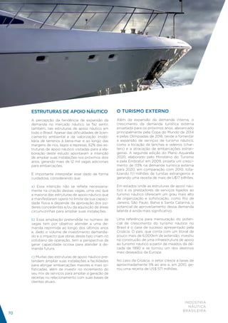 ESTRUTURAS DE APOIO NÁUTICO                        O TURISMO EXTERNO
     A percepção da tendência de expansão da            Além da expansão da demanda interna, o
     demanda no mercado náutico se faz sentir,          crescimento da demanda turística externa
     também, nas estruturas de apoio náutico em         projetada para os próximos anos, alavancado
     todo o Brasil. Apesar das dificuldades de licen-   principalmente pela Copa do Mundo de 2014
     ciamento ambiental e da valorização imobi-         e pelas Olimpíadas de 2016, tende a fomentar
     liária de terrenos à beira-mar e ao longo das      a expansão de serviços de turismo náutico,
     margens de rios, lagos e represas, 62% das es-     como a locação de lanchas e veleiros (char-
     truturas de apoio náutico visitadas para a ela-    ters) e a atracação de embarcações estran-
     boração deste estudo apontaram a intenção          geiras. A segunda edição do Plano Aquarela
     de ampliar suas instalações nos próximos dois      2020, elaborado pelo Ministério do Turismo
     anos, gerando mais de 12 mil vagas adicionais      e pela Embratur em 2009, projeta um cresci-
     para embarcações.                                  mento de 113% na demanda turística externa
                                                        para 2020, em comparação com 2010, tota-
     É importante interpretar esse dado de forma        lizando 11,1 milhões de turistas estrangeiros e
     cuidadosa, considerando que:                       gerando uma receita de mais de U$17 bilhões.

     a) Essa intenção não se reflete necessaria-        Em estados onde as estruturas de apoio náu-
     mente na criação dessas vagas, uma vez que         tico e os prestadores de serviços ligados ao
     a maioria das estruturas de apoio náutico que      turismo náutico oferecem um grau mais alto
     a manifestaram opera no limite da sua capaci-      de organização e sofisticação, como Rio de
     dade física e depende da aprovação dos po-         Janeiro, São Paulo, Bahia e Santa Catarina, o
     deres concedentes e/ou da aquisição de áreas       potencial de aproveitamento dessa demanda
     circunvizinhas para ampliar suas instalações.      latente é ainda mais significativo.

     b) Essa ampliação pretendida no número de          Uma referência para mensuração do poten-
     vagas tem por objetivo atender a uma de-           cial de crescimento do turismo náutico no
     manda reprimida ao longo dos últimos anos          Brasil é o case de sucesso apresentado pela
     e, dado o volume de investimento demanda-          Croácia. O país, que conta com um litoral de
     do e o impacto que obras desse tipo criam no       pouco mais de 6.000km de extensão, investiu
     cotidiano da operação, tem a perspectiva de        na construção de uma infraestrutura de apoio
     gerar capacidade ociosa para atender à de-         ao turismo náutico a partir de meados da dé-
     manda futura.                                      cada de 1990 e se tornou um dos destinos
                                                        mais desejados da Europa.
     c) Muitas das estruturas de apoio náutico pre-
     tendem ampliar suas instalações e facilidades      No caso da Croácia, o setor cresce a taxas de
     para abrigar embarcações maiores e mais so-        aproximadamente 5% ao ano e, em 2010, ge-
     fisticadas, além de investir no incremento do      rou uma receita de US$ 571 milhões.
     seu mix de serviços para ampliar a geração de
     receitas no relacionamento com suas bases de
     clientes atuais.




                                                                                                 INDÚSTRIA
                                                                                                   NÁUTICA
                                                                                                BRASILEIRA
70
 