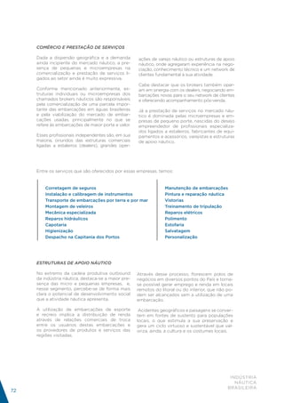 COMÉRCIO E PRESTAÇÃO DE SERVIÇOS

     Dada a dispersão geográfica e a demanda         ações de varejo náutico ou estruturas de apoio
     ainda incipiente do mercado náutico, a pre-     náutico, onde agregaram experiência na nego-
     sença de pequenas e microempresas na            ciação, conhecimento técnico e um network de
     comercialização e prestação de serviços li-     clientes fundamental à sua atividade.
     gados ao setor ainda é muito expressiva.
                                                     Cabe destacar que os brokers também oper-
     Conforme mencionado anteriormente, es-          am em sinergia com os dealers, negociando em-
     truturas individuais ou microempresas dos       barcações novas para o seu network de clientes
     chamados brokers náuticos são responsáveis      e oferecendo acompanhamento pós-venda.
     pela comercialização de uma parcela impor-
     tante das embarcações em águas brasileiras      Já a prestação de serviços no mercado náu-
     e pela viabilização do mercado de embar-        tico é dominada pelas microempresas e em-
     cações usadas, principalmente no que se         presas de pequeno porte, nascidas do desejo
     refere às embarcações de maior porte e valor.   empreendedor de profissionais especializa-
                                                     dos ligados a estaleiros, fabricantes de equi-
     Esses profissionais independentes são, em sua   pamentos e acessórios, varejistas e estruturas
     maioria, oriundos das estruturas comerciais     de apoio náutico.
     ligadas a estaleiros (dealers), grandes oper-




     Entre os serviços que são oferecidos por essas empresas, temos:


         Corretagem de seguros                                    Manutenção de embarcações
         Instalação e calibragem de instrumentos                  Pintura e reparação náutica
         Transporte de embarcações por terra e por mar            Vistorias
         Montagem de veleiros                                     Treinamento de tripulação
         Mecânica especializada                                   Reparos elétricos
         Reparos hidráulicos                                      Polimento
         Capotaria                                                Estofaria
         Higienização                                             Salvatagem
         Despacho na Capitania dos Portos                         Personalização




     ESTRUTURAS DE APOIO NÁUTICO

     No extremo da cadeia produtiva outbound         Através desse processo, florescem polos de
     da indústria náutica, destaca-se a maior pre-   negócios em diversos pontos do País e torna-
     sença das micro e pequenas empresas, e,         se possível gerar emprego e renda em locais
     nesse segmento, percebe-se de forma mais        remotos do litoral ou do interior, que não po-
     clara o potencial de desenvolvimento social     dem ser alcançados sem a utilização de uma
     que a atividade náutica apresenta.              embarcação.

     A utilização de embarcações de esporte           Acidentes geográficos e paisagens se conver-
     e recreio implica a distribuição de renda       tem em fontes de sustento para populações
     através de relações comerciais de troca         locais, o que estimula a sua preservação e
     entre os usuários destas embarcações e          gera um ciclo virtuoso e sustentável que val-
     os provedores de produtos e serviços das        oriza, ainda, a cultura e os costumes locais.
     regiões visitadas.




                                                                                                 INDÚSTRIA
                                                                                                   NÁUTICA
                                                                                                BRASILEIRA
72
 