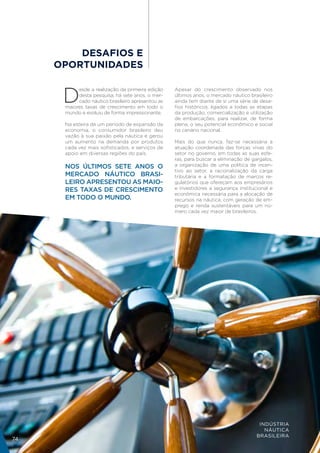 DESAFIOS E
     OPORTUNIDADES


      D
           esde a realização da primeira edição    Apesar do crescimento observado nos
           desta pesquisa, há sete anos, o mer-    últimos anos, o mercado náutico brasileiro
           cado náutico brasileiro apresentou as   ainda tem diante de si uma série de desa-
      maiores taxas de crescimento em todo o       fios históricos, ligados a todas as etapas
      mundo e evoluiu de forma impressionante.     da produção, comercialização e utilização
                                                   de embarcações, para realizar, de forma
      Na esteira de um período de expansão da      plena, o seu potencial econômico e social
      economia, o consumidor brasileiro deu        no cenário nacional.
      vazão à sua paixão pela náutica e gerou
      um aumento na demanda por produtos           Mais do que nunca, faz-se necessária a
      cada vez mais sofisticados, e serviços de    atuação coordenada das forças vivas do
      apoio em diversas regiões do país.           setor no governo, em todas as suas esfe-
                                                   ras, para buscar a eliminação de gargalos,
      NOS ÚLTIMOS SETE ANOS O                      a organização de uma política de incen-
                                                   tivo ao setor, a racionalização da carga
      MERCADO NÁUTICO BRASI-                       tributária e a formatação de marcos re-
      LEIRO APRESENTOU AS MAIO-                    gulatórios que ofereçam aos empresários
      RES TAXAS DE CRESCIMENTO                     e investidores a segurança institucional e
                                                   econômica necessária para a alocação de
      EM TODO O MUNDO.                             recursos na náutica, com geração de em-
                                                   prego e renda sustentáveis para um nú-
                                                   mero cada vez maior de brasileiros.




                                                                                       INDÚSTRIA
                                                                                         NÁUTICA
                                                                                      BRASILEIRA
74
 