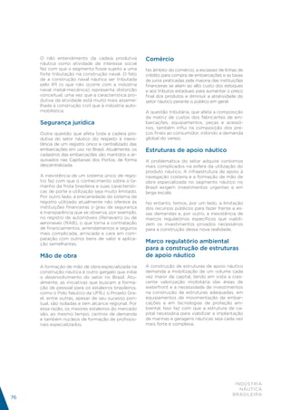 O não entendimento da cadeia produtiva           Comércio
     náutica como atividade de interesse social
     fez com que o segmento fosse sujeito a uma       No âmbito do comércio, a escassez de linhas de
     forte tributação na construção naval. O fato     crédito para compra de embarcações e as taxas
     de a construção naval náutica ser tributada      de juros praticadas pela maioria das instituições
     pelo IPI (o que não ocorre com a indústria       financeiras se aliam ao alto custo dos estoques
     naval metal-mecânica) representa distorção       e aos tributos estaduais para aumentar o preço
     conceitual, uma vez que a característica pro-    final dos produtos e diminuir a atratividade do
     dutiva da atividade está muito mais asseme-      setor náutico perante o público em geral.
     lhada à construção civil que à indústria auto-
     mobilística.                                     A questão tributária, que afeta a composição
                                                      da matriz de custos dos fabricantes de em-
     Segurança jurídica                               barcações, equipamentos, peças e acessó-
                                                      rios, também influi na composição dos pre-
     Outra questão que afeta toda a cadeia pro-       ços finais ao consumidor, inibindo a demanda
     dutiva do setor náutico diz respeito à inexis-   global do varejo.
     tência de um registro único e centralizado das
     embarcações em uso no Brasil. Atualmente, os     Estruturas de apoio náutico
     cadastros das embarcações são mantidos e ar-
     quivados nas Capitanias dos Portos, de forma     A problemática do setor adquire contornos
     descentralizada.                                 mais complicados na esfera da utilização do
                                                      produto náutico. A infraestrutura de apoio à
     A inexistência de um sistema único de regis-     navegação costeira e a formação de mão de
     tro faz com que o conhecimento sobre o ta-       obra especializada no segmento náutico no
     manho da frota brasileira e suas característi-   Brasil exigem investimentos urgentes e em
     cas de porte e utilização seja muito limitado.   larga escala.
     Por outro lado, a precariedade do sistema de
     registro utilizado atualmente não oferece às     No entanto, temos, por um lado, a limitação
     instituições financeiras o grau de segurança     dos recursos públicos para fazer frente a es-
     e transparência que se observa, por exemplo,     sas demandas e, por outro, a inexistência de
     no registro de automóveis (Renavam) ou de        marcos regulatórios específicos que viabili-
     aeronaves (RAB), o que torna a contratação       zem os investimentos privados necessários
     de financiamentos, arrendamentos e seguros       para a construção dessa nova realidade.
     mais complicada, arriscada e cara em com-
     paração com outros bens de valor e aplica-
     ção semelhantes.
                                                      Marco regulatório ambiental
                                                      para a construção de estruturas
     Mão de obra                                      de apoio náutico
     A formação de mão de obra especializada na       A construção de estruturas de apoio náutico
     construção náutica é outro gargalo que inibe     demanda a mobilização de um volume cada
     o desenvolvimento do setor no Brasil. Atu-       vez maior de capital, tendo em vista a cres-
     almente, as iniciativas que buscam a forma-      cente valorização imobiliária das áreas de
     ção de pessoal para os estaleiros brasileiros,   waterfront e a necessidade de investimentos
     como o Polo Náutico da UFRJ, o Projeto Gra-      na construção de estruturas adequadas, em
     el, entre outras, apesar de seu sucesso pon-     equipamentos de movimentação de embar-
     tual, são isoladas e tem alcance regional. Por   cações e em tecnologias de proteção am-
     essa razão, os maiores estaleiros do mercado     biental. Isso faz com que a estrutura de ca-
     são, ao mesmo tempo, centros de demanda          pital necessária para viabilizar a implantação
     e também núcleos de formação de profissio-       de marinas e garagens náuticas seja cada vez
     nais especializados.                             mais forte e complexa.




                                                                                                  INDÚSTRIA
                                                                                                    NÁUTICA
                                                                                                 BRASILEIRA
76
 