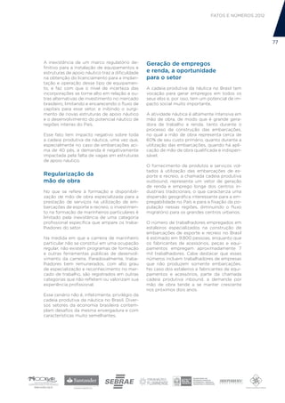 FATOS E NÚMEROS 2012




                                                                                                        77



A inexistência de um marco regulatório de-        Geração de empregos
finitivo para a instalação de equipamentos e
estruturas de apoio náutico traz a dificuldade    e renda, a oportunidade
na obtenção do licenciamento para a implan-       para o setor
tação e operação desse tipo de equipamen-
to, e faz com que o nível de incerteza das        A cadeia produtiva da náutica no Brasil tem
incorporações se torne alto em relação a ou-      vocação para gerar empregos em todos os
tras alternativas de investimento no mercado      seus elos e, por isso, tem um potencial de im-
brasileiro, limitando e encarecendo o fluxo de    pacto social muito importante.
capitais para esse setor, e inibindo o surgi-
mento de novas estruturas de apoio náutico        A atividade náutica é altamente intensiva em
e o desenvolvimento do potencial náutico de       mão de obra, de modo que é grande gera-
regiões inteiras do País.                         dora de trabalho e renda, tanto durante o
                                                  processo de construção das embarcações,
Esse fato tem impacto negativo sobre toda         no qual a mão de obra representa cerca de
a cadeia produtiva da náutica, uma vez que,       60% de seu custo primário, quanto durante a
especialmente no caso de embarcações aci-         utilização das embarcações, quando há apli-
ma de 40 pés, a demanda é negativamente           cação de mão de obra qualificada e indispen-
impactada pela falta de vagas em estruturas       sável.
de apoio náutico.
                                                  O fornecimento de produtos e serviços vol-
                                                  tados à utilização das embarcações de es-
Regularização da                                  porte e recreio, a chamada cadeia produtiva
mão de obra                                       outbound, representa um vetor de geração
                                                  de renda e emprego longe dos centros in-
No que se refere à formação e disponibili-        dustriais tradicionais, o que caracteriza uma
zação de mão de obra especializada para a         dispersão geográfica interessante para a em-
prestação de serviços na utilização de em-        pregabilidade no País e para a fixação da po-
barcações de esporte e recreio, o investimen-     pulação nessas regiões, diminuindo o fluxo
to na formação de marinheiros particulares é      migratório para os grandes centros urbanos.
limitado pela inexistência de uma categoria
profissional específica que ampare os traba-      O número de trabalhadores empregados em
lhadores do setor.                                estaleiros especializados na construção de
                                                  embarcações de esporte e recreio no Brasil
Na medida em que a carreira de marinheiro         é estimado em 9.800 pessoas, enquanto que
particular não se constitui em uma ocupação       os fabricantes de acessórios, peças e equi-
regular, não existem programas de formação        pamentos empregam aproximadamente 7
e outras ferramentas públicas de desenvol-        mil trabalhadores. Cabe destacar que esses
vimento da carreira. Paradoxalmente, traba-       números incluem trabalhadores de empresas
lhadores bem remunerados, com alto grau           que não produzem somente embarcações.
de especialização e reconhecimento no mer-        No caso dos estaleiros e fabricantes de equi-
cado de trabalho, são registrados em outras       pamentos e acessórios, parte da chamada
categorias que não refletem ou valorizam sua      cadeia produtiva inbound, a demanda por
experiência profissional.                         mão de obra tende a se manter crescente
                                                  nos próximos dois anos.
Esse cenário não é, infelizmente, privilégio da
cadeia produtiva da náutica no Brasil. Diver-
sos setores da economia brasileira contem-
plam desafios da mesma envergadura e com
características muito semelhantes.
 