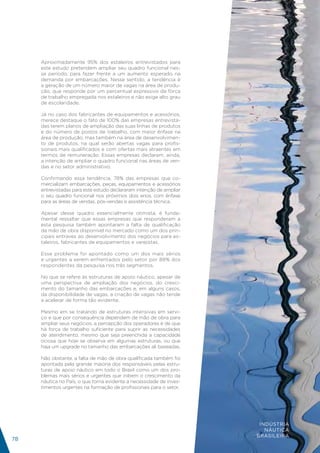 Aproximadamente 95% dos estaleiros entrevistados para
     este estudo pretendem ampliar seu quadro funcional nes-
     se período, para fazer frente a um aumento esperado na
     demanda por embarcações. Nesse sentido, a tendência é
     a geração de um número maior de vagas na área de produ-
     ção, que responde por um percentual expressivo da força
     de trabalho empregada nos estaleiros e não exige alto grau
     de escolaridade.

     Já no caso dos fabricantes de equipamentos e acessórios,
     merece destaque o fato de 100% das empresas entrevista-
     das terem planos de ampliação das suas linhas de produtos
     e do número de postos de trabalho, com maior ênfase na
     área de produção, mas também na área de desenvolvimen-
     to de produtos, na qual serão abertas vagas para profis-
     sionais mais qualificados e com ofertas mais atraentes em
     termos de remuneração. Essas empresas declaram, ainda,
     a intenção de ampliar o quadro funcional nas áreas de ven-
     das e no setor administrativo.

     Confirmando essa tendência, 78% das empresas que co-
     mercializam embarcações, peças, equipamentos e acessórios
     entrevistadas para este estudo declararam intenção de ampliar
     o seu quadro funcional nos próximos dois anos, com ênfase
     para as áreas de vendas, pós-vendas e assistência técnica.

     Apesar desse quadro essencialmente otimista, é funda-
     mental ressaltar que essas empresas que responderam a
     esta pesquisa também apontaram a falta de qualificação
     da mão de obra disponível no mercado como um dos prin-
     cipais entraves ao desenvolvimento dos negócios para es-
     taleiros, fabricantes de equipamentos e varejistas.

     Esse problema foi apontado como um dos mais sérios
     e urgentes a serem enfrentados pelo setor por 88% dos
     respondentes da pesquisa nos três segmentos.

     No que se refere às estruturas de apoio náutico, apesar de
     uma perspectiva de ampliação dos negócios, do cresci-
     mento do tamanho das embarcações e, em alguns casos,
     da disponibilidade de vagas, a criação de vagas não tende
     a acelerar de forma tão evidente.

     Mesmo em se tratando de estruturas intensivas em servi-
     ço e que por consequência dependem de mão de obra para
     ampliar seus negócios, a percepção dos operadores é de que
     há força de trabalho suficiente para suprir as necessidades
     de atendimento, mesmo que seja preenchida a capacidade
     ociosa que hoje se observa em algumas estruturas, ou que
     haja um upgrade no tamanho das embarcações ali baseadas.

     Não obstante, a falta de mão de obra qualificada também foi
     apontada pela grande maioria dos responsáveis pelas estru-
     turas de apoio náutico em todo o Brasil como um dos pro-
     blemas mais sérios e urgentes que inibem o crescimento da
     náutica no País, o que torna evidente a necessidade de inves-
     timentos urgentes na formação de profissionais para o setor.




                                                                      INDÚSTRIA
                                                                        NÁUTICA
                                                                     BRASILEIRA
78
 