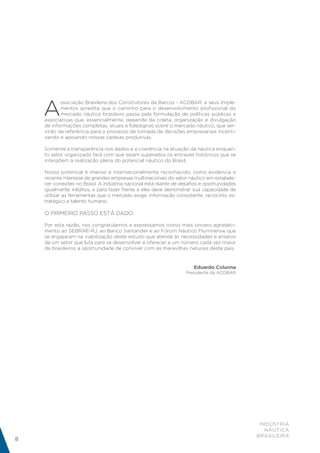 A
           ssociação Brasileira dos Construtores de Barcos - ACOBAR, e seus Imple-
           mentos acredita que o caminho para o desenvolvimento profissional do
           mercado náutico brasileiro passa pela formulação de políticas públicas e
    associativas que, essencialmente, depende da coleta, organização e divulgação
    de informações completas, atuais e fidedignas sobre o mercado náutico, que ser-
    virão de referência para o processo de tomada de decisões empresariais incenti-
    vando e apoiando nossas cadeias produtivas.

    Somente a transparência nos dados e a coerência na atuação da náutica enquan-
    to setor organizado fará com que sejam superados os entraves históricos que se
    interpõem à realização plena do potencial náutico do Brasil.

    Nosso potencial é imenso e internacionalmente reconhecido, como evidencia o
    recente interesse de grandes empresas multinacionais do setor náutico em estabele-
    cer conexões no Brasil. A indústria nacional está diante de desafios e oportunidades
    igualmente inéditos, e para fazer frente a eles deve demonstrar sua capacidade de
    utilizar as ferramentas que o mercado exige: informação consistente, raciocínio es-
    tratégico e talento humano.

    O primeiro passo está dado.

    Por esta razão, nos congratulamos e expressamos nosso mais sincero agradeci-
    mento ao SEBRAE-RJ, ao Banco Santander e ao Fórum Náutico Fluminense que
    se engajaram na viabilização deste estudo que atende às necessidades e anseios
    de um setor que luta para se desenvolver e oferecer a um número cada vez maior
    de brasileiros a oportunidade de conviver com as maravilhas naturais deste país.


                                                                     Eduardo Colunna
                                                                  Presidente da ACOBAR




                                                                                            INDÚSTRIA
                                                                                              NÁUTICA
                                                                                           BRASILEIRA
8
 