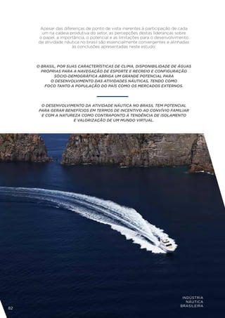 Apesar das diferenças de ponto de vista inerentes à participação de cada
      um na cadeia produtiva do setor, as percepções destas lideranças sobre
     o papel, a importância, o potencial e as limitações para o desenvolvimento
     da atividade náutica no brasil são essencialmente convergentes e alinhadas
                     às conclusões apresentadas neste estudo:



     O BRASIL, POR SUAS CARACTERÍSTICAS DE CLIMA, DISPONIBILIDADE DE ÁGUAS
       PRÓPRIAS PARA A NAVEGAÇÃO DE ESPORTE E RECREIO E CONFIGURAÇÃO
             SÓCIO-DEMOGRÁFICA ABRIGA UM GRANDE POTENCIAL PARA
           O DESENVOLVIMENTO DAS ATIVIDADES NÁUTICAS, TENDO COMO
        FOCO TANTO A POPULAÇÃO DO PAÍS COMO OS MERCADOS EXTERNOS.




       O DESENVOLVIMENTO DA ATIVIDADE NÁUTICA NO BRASIL TEM POTENCIAL
      PARA GERAR BENEFÍCIOS EM TERMOS DE INCENTIVO AO CONVÍVIO FAMILIAR
       E COM A NATUREZA COMO CONTRAPONTO À TENDÊNCIA DE ISOLAMENTO
                    E VALORIZAÇÃO DE UM MUNDO VIRTUAL.




                                                                           INDÚSTRIA
                                                                             NÁUTICA
                                                                          BRASILEIRA
82
 