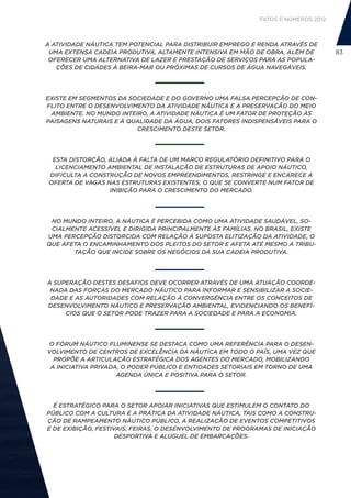 FATOS E NÚMEROS 2012



A ATIVIDADE NÁUTICA TEM POTENCIAL PARA DISTRIBUIR EMPREGO E RENDA ATRAVÉS DE
 UMA EXTENSA CADEIA PRODUTIVA, ALTAMENTE INTENSIVA EM MÃO DE OBRA, ALÉM DE         83
 OFERECER UMA ALTERNATIVA DE LAZER E PRESTAÇÃO DE SERVIÇOS PARA AS POPULA-
   ÇÕES DE CIDADES À BEIRA-MAR OU PRÓXIMAS DE CURSOS DE ÁGUA NAVEGÁVEIS.




EXISTE EM SEGMENTOS DA SOCIEDADE E DO GOVERNO UMA FALSA PERCEPÇÃO DE CON-
FLITO ENTRE O DESENVOLVIMENTO DA ATIVIDADE NÁUTICA E A PRESERVAÇÃO DO MEIO
 AMBIENTE. NO MUNDO INTEIRO, A ATIVIDADE NÁUTICA É UM FATOR DE PROTEÇÃO ÀS
PAISAGENS NATURAIS E À QUALIDADE DA ÁGUA, DOIS FATORES INDISPENSÁVEIS PARA O
                         CRESCIMENTO DESTE SETOR.




  ESTA DISTORÇÃO, ALIADA À FALTA DE UM MARCO REGULATÓRIO DEFINITIVO PARA O
   LICENCIAMENTO AMBIENTAL DE INSTALAÇÃO DE ESTRUTURAS DE APOIO NÁUTICO,
 DIFICULTA A CONSTRUÇÃO DE NOVOS EMPREENDIMENTOS, RESTRINGE E ENCARECE A
 OFERTA DE VAGAS NAS ESTRUTURAS EXISTENTES, O QUE SE CONVERTE NUM FATOR DE
                  INIBIÇÃO PARA O CRESCIMENTO DO MERCADO.




 NO MUNDO INTEIRO, A NÁUTICA É PERCEBIDA COMO UMA ATIVIDADE SAUDÁVEL, SO-
 CIALMENTE ACESSÍVEL E DIRIGIDA PRINCIPALMENTE ÀS FAMÍLIAS. NO BRASIL, EXISTE
UMA PERCEPÇÃO DISTORCIDA COM RELAÇÃO À SUPOSTA ELITIZAÇÃO DA ATIVIDADE, O
QUE AFETA O ENCAMINHAMENTO DOS PLEITOS DO SETOR E AFETA ATÉ MESMO A TRIBU-
       TAÇÃO QUE INCIDE SOBRE OS NEGÓCIOS DA SUA CADEIA PRODUTIVA.




A SUPERAÇÃO DESTES DESAFIOS DEVE OCORRER ATRAVÉS DE UMA ATUAÇÃO COORDE-
 NADA DAS FORÇAS DO MERCADO NÁUTICO PARA INFORMAR E SENSIBILIZAR A SOCIE-
 DADE E AS AUTORIDADES COM RELAÇÃO À CONVERGÊNCIA ENTRE OS CONCEITOS DE
DESENVOLVIMENTO NÁUTICO E PRESERVAÇÃO AMBIENTAL, EVIDENCIANDO OS BENEFÍ-
     CIOS QUE O SETOR PODE TRAZER PARA A SOCIEDADE E PARA A ECONOMIA.




O FÓRUM NÁUTICO FLUMINENSE SE DESTACA COMO UMA REFERÊNCIA PARA O DESEN-
VOLVIMENTO DE CENTROS DE EXCELÊNCIA DA NÁUTICA EM TODO O PAÍS, UMA VEZ QUE
  PROPÕE A ARTICULAÇÃO ESTRATÉGICA DOS AGENTES DO MERCADO, MOBILIZANDO
 A INICIATIVA PRIVADA, O PODER PÚBLICO E ENTIDADES SETORIAIS EM TORNO DE UMA
                     AGENDA ÚNICA E POSITIVA PARA O SETOR.




  É ESTRATÉGICO PARA O SETOR APOIAR INICIATIVAS QUE ESTIMULEM O CONTATO DO
PÚBLICO COM A CULTURA E A PRÁTICA DA ATIVIDADE NÁUTICA, TAIS COMO A CONSTRU-
ÇÃO DE RAMPEAMENTO NÁUTICO PÚBLICO, A REALIZAÇÃO DE EVENTOS COMPETITIVOS
E DE EXIBIÇÃO, FESTIVAIS, FEIRAS, O DESENVOLVIMENTO DE PROGRAMAS DE INICIAÇÃO
                     DESPORTIVA E ALUGUEL DE EMBARCAÇÕES.
 