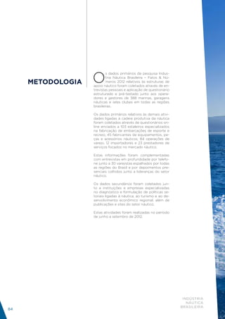 O
                           s dados primários da pesquisa Indus-
                           tria Náutica Brasileira – Fatos & Nú-
     METODOLOGIA           meros 2012 relativos às estruturas de
                   apoio náutico foram coletados através de en-
                   trevistas pessoais e aplicação de questionário
                   estruturado e pré-testado junto aos opera-
                   dores e gestores de 388 marinas, garagens
                   náuticas e iates clubes em todas as regiões
                   brasileiras.

                   Os dados primários relativos às demais ativi-
                   dades ligadas à cadeia produtiva da náutica
                   foram coletados através de questionários on-
                   line enviados a 103 estaleiros especializados
                   na fabricação de embarcações de esporte e
                   recreio, 45 fabricantes de equipamentos, pe-
                   ças e acessórios náuticos, 84 operações de
                   varejo, 12 importadores e 23 prestadores de
                   serviços focados no mercado náutico.

                   Estas informações foram complementadas
                   com entrevistas em profundidade por telefo-
                   ne junto a 30 varejistas espalhados por todas
                   as regiões do Brasil e por depoimentos pre-
                   senciais colhidos junto a lideranças do setor
                   náutico.

                   Os dados secundários foram coletados jun-
                   to a instituições e empresas especializadas
                   no diagnóstico e formulação de políticas se-
                   toriais ligadas à náutica, ao turismo e ao de-
                   senvolvimento econômico regional, além de
                   publicações e sites do setor náutico.

                   Estas atividades foram realizadas no período
                   de junho a setembro de 2012.




                                                                     INDÚSTRIA
                                                                       NÁUTICA
                                                                    BRASILEIRA
84
 