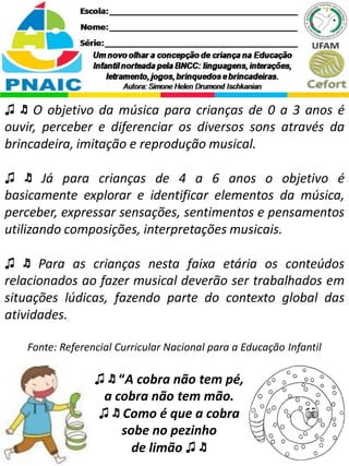 ♫ ♬ “A cobra não tem pé,
a cobra não tem mão.
♫ ♬ Como é que a cobra
sobe no pezinho
de limão ♫ ♬
♫ ♬ O objetivo da música para crianças de 0 a 3 anos é
ouvir, perceber e diferenciar os diversos sons através da
brincadeira, imitação e reprodução musical.
♫ ♬ Já para crianças de 4 a 6 anos o objetivo é
basicamente explorar e identificar elementos da música,
perceber, expressar sensações, sentimentos e pensamentos
utilizando composições, interpretações musicais.
♫ ♬ Para as crianças nesta faixa etária os conteúdos
relacionados ao fazer musical deverão ser trabalhados em
situações lúdicas, fazendo parte do contexto global das
atividades.
Fonte: Referencial Curricular Nacional para a Educação Infantil
 
