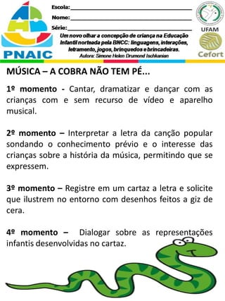 MÚSICA – A COBRA NÃO TEM PÉ...
1º momento - Cantar, dramatizar e dançar com as
crianças com e sem recurso de vídeo e aparelho
musical.
2º momento – Interpretar a letra da canção popular
sondando o conhecimento prévio e o interesse das
crianças sobre a história da música, permitindo que se
expressem.
3º momento – Registre em um cartaz a letra e solicite
que ilustrem no entorno com desenhos feitos a giz de
cera.
4º momento – Dialogar sobre as representações
infantis desenvolvidas no cartaz.
 