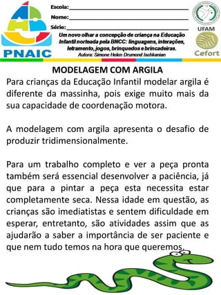 MODELAGEM COM ARGILA
Para crianças da Educação Infantil modelar argila é
diferente da massinha, pois exige muito mais da
sua capacidade de coordenação motora.
A modelagem com argila apresenta o desafio de
produzir tridimensionalmente.
Para um trabalho completo e ver a peça pronta
também será essencial desenvolver a paciência, já
que para a pintar a peça esta necessita estar
completamente seca. Nessa idade em questão, as
crianças são imediatistas e sentem dificuldade em
esperar, entretanto, são atividades assim que as
ajudarão a saber a importância de ser paciente e
que nem tudo temos na hora que queremos.
 
