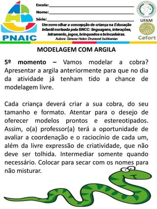 MODELAGEM COM ARGILA
5º momento – Vamos modelar a cobra?
Apresentar a argila anteriormente para que no dia
da atividade já tenham tido a chance de
modelagem livre.
Cada criança deverá criar a sua cobra, do seu
tamanho e formato. Atentar para o desejo de
oferecer modelos prontos e estereotipados.
Assim, o(a) professor(a) terá a oportunidade de
avaliar a coordenação e o raciocínio de cada um,
além da livre expressão de criatividade, que não
deve ser tolhida. Intermediar somente quando
necessário. Colocar para secar com os nomes para
não misturar.
 