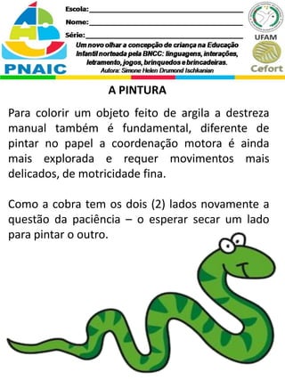 A PINTURA
Para colorir um objeto feito de argila a destreza
manual também é fundamental, diferente de
pintar no papel a coordenação motora é ainda
mais explorada e requer movimentos mais
delicados, de motricidade fina.
Como a cobra tem os dois (2) lados novamente a
questão da paciência – o esperar secar um lado
para pintar o outro.
 