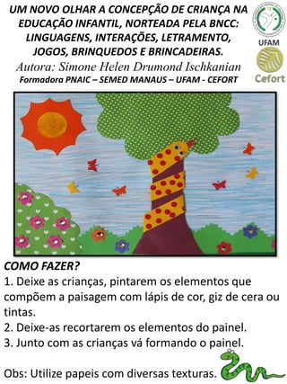 UM NOVO OLHAR A CONCEPÇÃO DE CRIANÇA NA
EDUCAÇÃO INFANTIL, NORTEADA PELA BNCC:
LINGUAGENS, INTERAÇÕES, LETRAMENTO,
JOGOS, BRINQUEDOS E BRINCADEIRAS.
Autora: Simone Helen Drumond Ischkanian
Formadora PNAIC – SEMED MANAUS – UFAM - CEFORT
COMO FAZER?
1. Deixe as crianças, pintarem os elementos que
compõem a paisagem com lápis de cor, giz de cera ou
tintas.
2. Deixe-as recortarem os elementos do painel.
3. Junto com as crianças vá formando o painel.
Obs: Utilize papeis com diversas texturas.
 