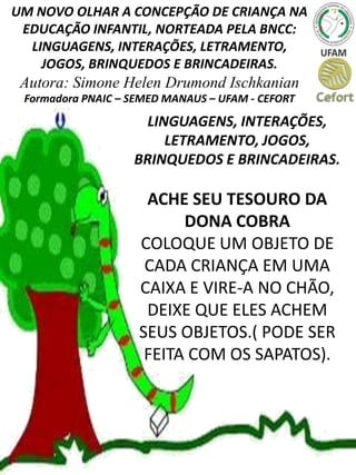 UM NOVO OLHAR A CONCEPÇÃO DE CRIANÇA NA
EDUCAÇÃO INFANTIL, NORTEADA PELA BNCC:
LINGUAGENS, INTERAÇÕES, LETRAMENTO,
JOGOS, BRINQUEDOS E BRINCADEIRAS.
Autora: Simone Helen Drumond Ischkanian
Formadora PNAIC – SEMED MANAUS – UFAM - CEFORT
LINGUAGENS, INTERAÇÕES,
LETRAMENTO, JOGOS,
BRINQUEDOS E BRINCADEIRAS.
ACHE SEU TESOURO DA
DONA COBRA
COLOQUE UM OBJETO DE
CADA CRIANÇA EM UMA
CAIXA E VIRE-A NO CHÃO,
DEIXE QUE ELES ACHEM
SEUS OBJETOS.( PODE SER
FEITA COM OS SAPATOS).
 