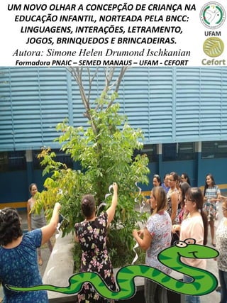 UM NOVO OLHAR A CONCEPÇÃO DE CRIANÇA NA
EDUCAÇÃO INFANTIL, NORTEADA PELA BNCC:
LINGUAGENS, INTERAÇÕES, LETRAMENTO,
JOGOS, BRINQUEDOS E BRINCADEIRAS.
Autora: Simone Helen Drumond Ischkanian
Formadora PNAIC – SEMED MANAUS – UFAM - CEFORT
 