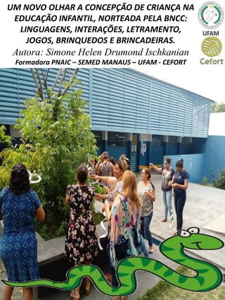 UM NOVO OLHAR A CONCEPÇÃO DE CRIANÇA NA
EDUCAÇÃO INFANTIL, NORTEADA PELA BNCC:
LINGUAGENS, INTERAÇÕES, LETRAMENTO,
JOGOS, BRINQUEDOS E BRINCADEIRAS.
Autora: Simone Helen Drumond Ischkanian
Formadora PNAIC – SEMED MANAUS – UFAM - CEFORT
 