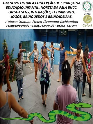 UM NOVO OLHAR A CONCEPÇÃO DE CRIANÇA NA
EDUCAÇÃO INFANTIL, NORTEADA PELA BNCC:
LINGUAGENS, INTERAÇÕES, LETRAMENTO,
JOGOS, BRINQUEDOS E BRINCADEIRAS.
Autora: Simone Helen Drumond Ischkanian
Formadora PNAIC – SEMED MANAUS – UFAM - CEFORT
 