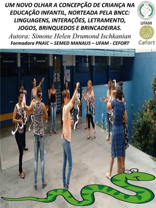 UM NOVO OLHAR A CONCEPÇÃO DE CRIANÇA NA
EDUCAÇÃO INFANTIL, NORTEADA PELA BNCC:
LINGUAGENS, INTERAÇÕES, LETRAMENTO,
JOGOS, BRINQUEDOS E BRINCADEIRAS.
Autora: Simone Helen Drumond Ischkanian
Formadora PNAIC – SEMED MANAUS – UFAM - CEFORT
 