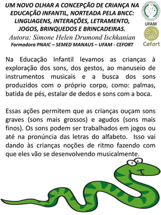 UM NOVO OLHAR A CONCEPÇÃO DE CRIANÇA NA
EDUCAÇÃO INFANTIL, NORTEADA PELA BNCC:
LINGUAGENS, INTERAÇÕES, LETRAMENTO,
JOGOS, BRINQUEDOS E BRINCADEIRAS.
Autora: Simone Helen Drumond Ischkanian
Formadora PNAIC – SEMED MANAUS – UFAM - CEFORT
Na Educação Infantil levamos as crianças à
exploração dos sons, dos gestos, ao manuseio de
instrumentos musicais e a busca dos sons
produzidos com o próprio corpo, como: palmas,
batida de pés, estalar de dedos e sons com a boca.
Essas ações permitem que as crianças ouçam sons
graves (sons mais grossos) e agudos (sons mais
finos). Os sons podem ser trabalhados em jogos ou
até na pronúncia das letras do alfabeto. Isso vai
dando às crianças noções de ritmo fazendo com
que eles vão se desenvolvendo musicalmente.
 