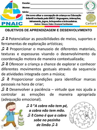 ♫ ♬ “A cobra não tem pé,
a cobra não tem mão.
♫ ♬ Como é que a cobra
sobe no pezinho
de limão ♫ ♬
OBJETIVOS DE APRENDIZAGEM E DESENVOLVIMENTO
♫ ♬ Potencializar as possibilidades de meios, suportes e
ferramentas de exploração artísticas;
♫ ♬ Proporcionar o manuseio de diferentes materiais,
texturas e espessuras visando o desenvolvimento da
coordenação motora de maneira contextualizada;
♫ ♬ Oferecer a criança a chance de explorar e conhecer
diferentes movimentos gestuais através da sequencia
de atividades integrada com a música;
♫ ♬ Proporcionar condições para identificar marcas
pessoais na hora de criar;
♫ ♬ Desenvolver a paciência – virtude que nos ajuda a
controlar as emoções de maneira apropriada
(adequação emocional).
 