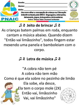 ♫ ♬ Jeito de brincar ♫ ♬
As crianças batem palmas em roda, enquanto
cantam a música abaixo. Quando dizem
"Então vai limãozinho", todos fingem estar
mexendo uma panela e bamboleiam com o
corpo.
♫ ♬ Letra de música ♫ ♬
"A cobra não tem pé
A cobra não tem mão
Como é que ela sobre no pezinho de limão
Ela sobe, ela desce,
Ela tem o corpo mole (2X)
Então vai, limãozinho
Vai, vai limãozinho"
 