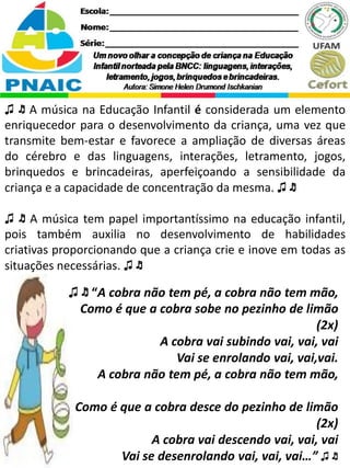♫ ♬ A música na Educação Infantil é considerada um elemento
enriquecedor para o desenvolvimento da criança, uma vez que
transmite bem-estar e favorece a ampliação de diversas áreas
do cérebro e das linguagens, interações, letramento, jogos,
brinquedos e brincadeiras, aperfeiçoando a sensibilidade da
criança e a capacidade de concentração da mesma. ♫ ♬
♫ ♬ A música tem papel importantíssimo na educação infantil,
pois também auxilia no desenvolvimento de habilidades
criativas proporcionando que a criança crie e inove em todas as
situações necessárias. ♫ ♬
♫ ♬ “A cobra não tem pé, a cobra não tem mão,
Como é que a cobra sobe no pezinho de limão
(2x)
A cobra vai subindo vai, vai, vai
Vai se enrolando vai, vai,vai.
A cobra não tem pé, a cobra não tem mão,
Como é que a cobra desce do pezinho de limão
(2x)
A cobra vai descendo vai, vai, vai
Vai se desenrolando vai, vai, vai…” ♫ ♬
 