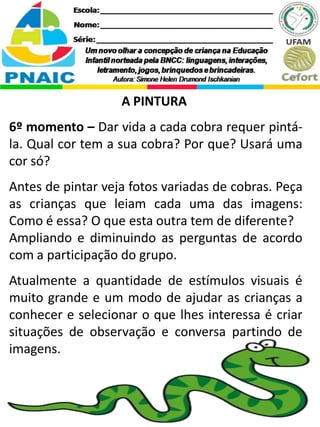 A PINTURA
6º momento – Dar vida a cada cobra requer pintá-
la. Qual cor tem a sua cobra? Por que? Usará uma
cor só?
Antes de pintar veja fotos variadas de cobras. Peça
as crianças que leiam cada uma das imagens:
Como é essa? O que esta outra tem de diferente?
Ampliando e diminuindo as perguntas de acordo
com a participação do grupo.
Atualmente a quantidade de estímulos visuais é
muito grande e um modo de ajudar as crianças a
conhecer e selecionar o que lhes interessa é criar
situações de observação e conversa partindo de
imagens.
 