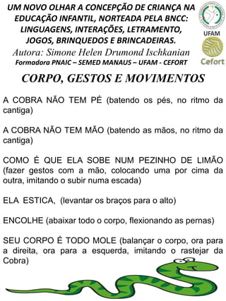 UM NOVO OLHAR A CONCEPÇÃO DE CRIANÇA NA
EDUCAÇÃO INFANTIL, NORTEADA PELA BNCC:
LINGUAGENS, INTERAÇÕES, LETRAMENTO,
JOGOS, BRINQUEDOS E BRINCADEIRAS.
Autora: Simone Helen Drumond Ischkanian
Formadora PNAIC – SEMED MANAUS – UFAM - CEFORT
CORPO, GESTOS E MOVIMENTOS
A COBRA NÃO TEM PÉ (batendo os pés, no ritmo da
cantiga)
A COBRA NÃO TEM MÃO (batendo as mãos, no ritmo da
cantiga)
COMO É QUE ELA SOBE NUM PEZINHO DE LIMÃO
(fazer gestos com a mão, colocando uma por cima da
outra, imitando o subir numa escada)
ELA ESTICA, (levantar os braços para o alto)
ENCOLHE (abaixar todo o corpo, flexionando as pernas)
SEU CORPO É TODO MOLE (balançar o corpo, ora para
a direita, ora para a esquerda, imitando o rastejar da
Cobra)
 