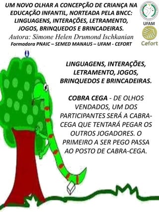UM NOVO OLHAR A CONCEPÇÃO DE CRIANÇA NA
EDUCAÇÃO INFANTIL, NORTEADA PELA BNCC:
LINGUAGENS, INTERAÇÕES, LETRAMENTO,
JOGOS, BRINQUEDOS E BRINCADEIRAS.
Autora: Simone Helen Drumond Ischkanian
Formadora PNAIC – SEMED MANAUS – UFAM - CEFORT
LINGUAGENS, INTERAÇÕES,
LETRAMENTO, JOGOS,
BRINQUEDOS E BRINCADEIRAS.
COBRA CEGA - DE OLHOS
VENDADOS, UM DOS
PARTICIPANTES SERÁ A CABRA-
CEGA QUE TENTARÁ PEGAR OS
OUTROS JOGADORES. O
PRIMEIRO A SER PEGO PASSA
AO POSTO DE CABRA-CEGA.
 