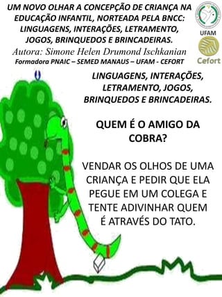 UM NOVO OLHAR A CONCEPÇÃO DE CRIANÇA NA
EDUCAÇÃO INFANTIL, NORTEADA PELA BNCC:
LINGUAGENS, INTERAÇÕES, LETRAMENTO,
JOGOS, BRINQUEDOS E BRINCADEIRAS.
Autora: Simone Helen Drumond Ischkanian
Formadora PNAIC – SEMED MANAUS – UFAM - CEFORT
LINGUAGENS, INTERAÇÕES,
LETRAMENTO, JOGOS,
BRINQUEDOS E BRINCADEIRAS.
QUEM É O AMIGO DA
COBRA?
VENDAR OS OLHOS DE UMA
CRIANÇA E PEDIR QUE ELA
PEGUE EM UM COLEGA E
TENTE ADIVINHAR QUEM
É ATRAVÉS DO TATO.
 