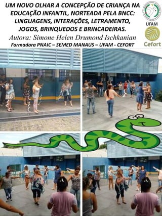 UM NOVO OLHAR A CONCEPÇÃO DE CRIANÇA NA
EDUCAÇÃO INFANTIL, NORTEADA PELA BNCC:
LINGUAGENS, INTERAÇÕES, LETRAMENTO,
JOGOS, BRINQUEDOS E BRINCADEIRAS.
Autora: Simone Helen Drumond Ischkanian
Formadora PNAIC – SEMED MANAUS – UFAM - CEFORT
 