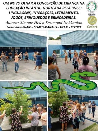 UM NOVO OLHAR A CONCEPÇÃO DE CRIANÇA NA
EDUCAÇÃO INFANTIL, NORTEADA PELA BNCC:
LINGUAGENS, INTERAÇÕES, LETRAMENTO,
JOGOS, BRINQUEDOS E BRINCADEIRAS.
Autora: Simone Helen Drumond Ischkanian
Formadora PNAIC – SEMED MANAUS – UFAM - CEFORT
 
