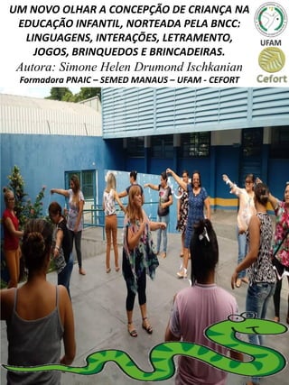 UM NOVO OLHAR A CONCEPÇÃO DE CRIANÇA NA
EDUCAÇÃO INFANTIL, NORTEADA PELA BNCC:
LINGUAGENS, INTERAÇÕES, LETRAMENTO,
JOGOS, BRINQUEDOS E BRINCADEIRAS.
Autora: Simone Helen Drumond Ischkanian
Formadora PNAIC – SEMED MANAUS – UFAM - CEFORT
 