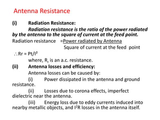 Antenna Resistance
(i) Radiation Resistance:
Radiation resistance is the ratio of the power radiated
by the antenna to the square of current at the feed point.
Radiation resistance =Power radiated by Antenna
Square of current at the feed point
Rr = Pt/I²
where, Rr is an a.c. resistance.
(ii) Antenna losses and efficiency:
Antenna losses can be caused by:
(i) Power dissipated in the antenna and ground
resistance.
(ii) Losses due to corona effects, imperfect
dielectric near the antenna.
(iii) Energy loss due to eddy currents induced into
nearby metallic objects, and I2R losses in the antenna itself.
 