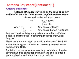 Antenna Resistance(Continued…)
Antenna efficiency:
Antenna efficiency is defined as the ratio of power
radiated to the total input power supplied to the antenna.
=Power radiated/total input power
= Rrad  100%
(Rrad + Rd
where, Rd = Antenna resistance
Rrad = Antenna radiation resistance
Low and medium-frequency antennas are least efficient
because of difficulties in achieving the proper physical
lengths.
These antennas can approach efficiencies only 75 to 95%.
Antennas at higher frequencies can easily achieve values
approaching 100%.
Radiation resistance values may vary from a few ohms to
several hundred ohms depending on the choice of feed
points, physical and electrical characteristics.
 