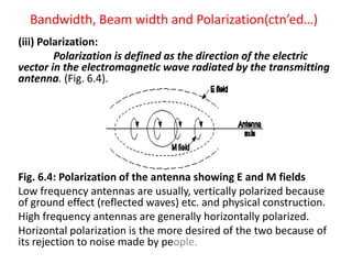 Bandwidth, Beam width and Polarization(ctn’ed…)
(iii) Polarization:
Polarization is defined as the direction of the electric
vector in the electromagnetic wave radiated by the transmitting
antenna. (Fig. 6.4).
Fig. 6.4: Polarization of the antenna showing E and M fields
Low frequency antennas are usually, vertically polarized because
of ground effect (reflected waves) etc. and physical construction.
High frequency antennas are generally horizontally polarized.
Horizontal polarization is the more desired of the two because of
its rejection to noise made by people.
 