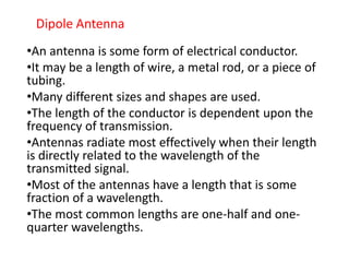 Dipole Antenna
•An antenna is some form of electrical conductor.
•It may be a length of wire, a metal rod, or a piece of
tubing.
•Many different sizes and shapes are used.
•The length of the conductor is dependent upon the
frequency of transmission.
•Antennas radiate most effectively when their length
is directly related to the wavelength of the
transmitted signal.
•Most of the antennas have a length that is some
fraction of a wavelength.
•The most common lengths are one-half and one-
quarter wavelengths.
 